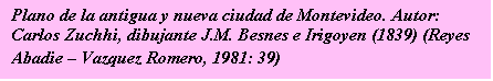 Cuadro de texto: Plano de la antigua y nueva ciudad de Montevideo. 
Autor: Carlos Zuchhi, dibujante J.M. Besnes e Irigoyen (1839) 
(Reyes Abadie -- Vazquez Romero, 1981: 39)